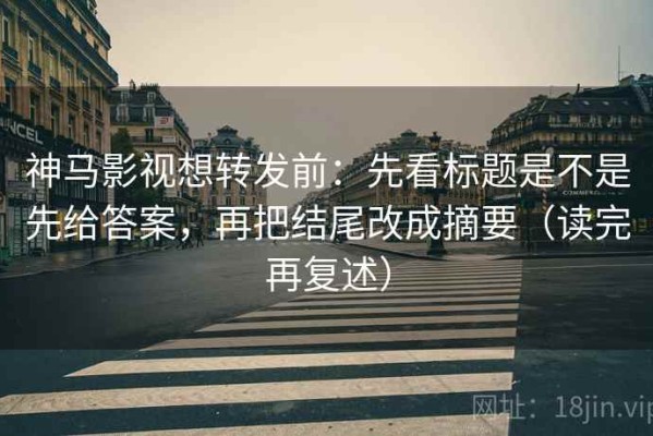 神马影视想转发前：先看标题是不是先给答案，再把结尾改成摘要（读完再复述）