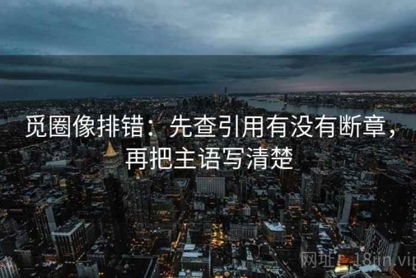 觅圈像排错：先查引用有没有断章，再把主语写清楚