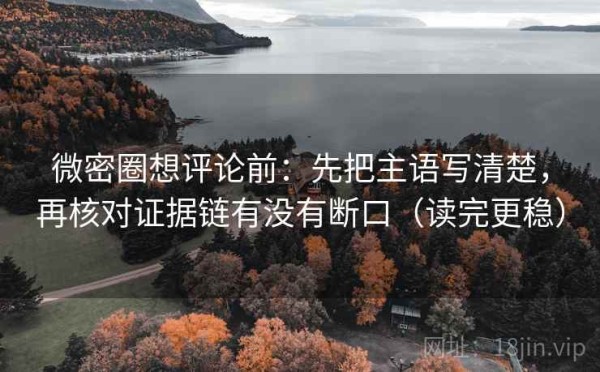 微密圈想评论前：先把主语写清楚，再核对证据链有没有断口（读完更稳）