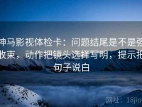 神马影视体检卡：问题结尾是不是强收束，动作把镜头选择写明，提示把句子说白