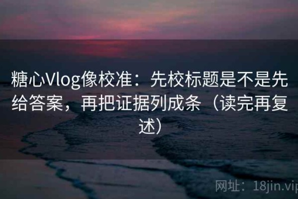糖心Vlog像校准：先校标题是不是先给答案，再把证据列成条（读完再复述）