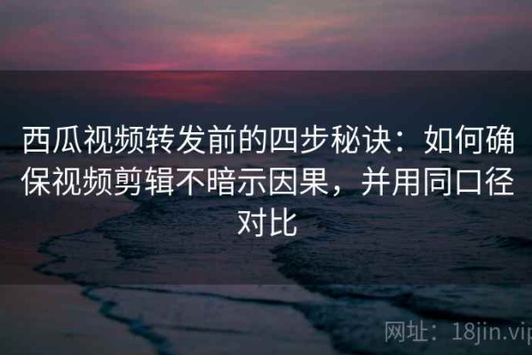 西瓜视频转发前的四步秘诀：如何确保视频剪辑不暗示因果，并用同口径对比