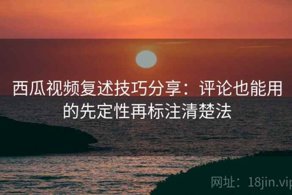 西瓜视频复述技巧分享：评论也能用的先定性再标注清楚法