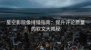 星空影院像排错指南：提升评论质量的软文大揭秘