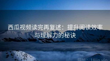 西瓜视频读完再复述：提升阅读效率与理解力的秘诀