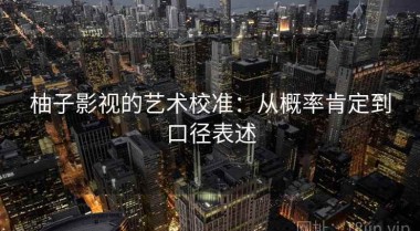柚子影视的艺术校准：从概率肯定到口径表述
