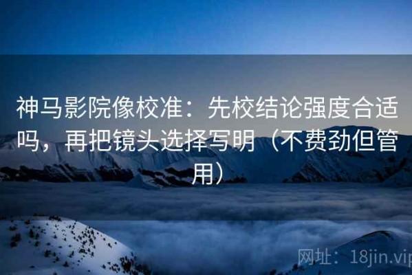 神马影院像校准：先校结论强度合适吗，再把镜头选择写明（不费劲但管用）