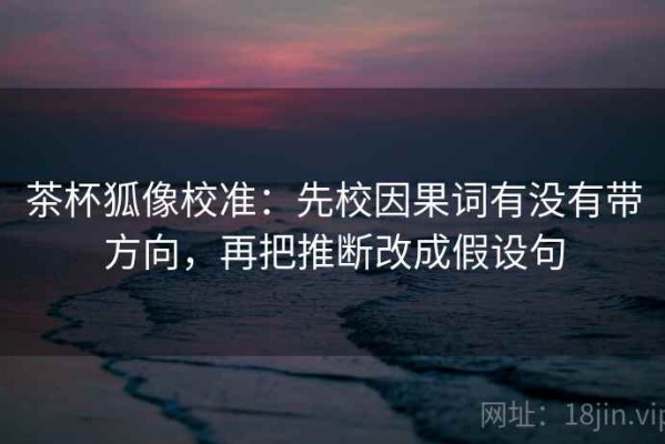 茶杯狐像校准：先校因果词有没有带方向，再把推断改成假设句