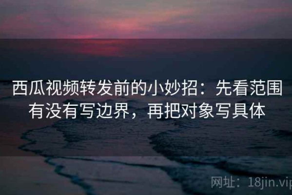 西瓜视频转发前的小妙招：先看范围有没有写边界，再把对象写具体