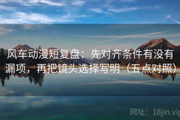 风车动漫短复盘：先对齐条件有没有漏项，再把镜头选择写明（五点对照）
