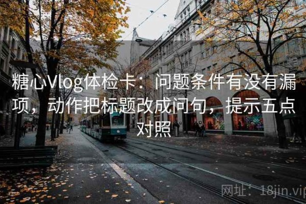 糖心Vlog体检卡：问题条件有没有漏项，动作把标题改成问句，提示五点对照