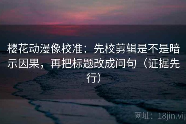 樱花动漫像校准：先校剪辑是不是暗示因果，再把标题改成问句（证据先行）