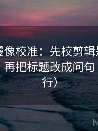 樱花动漫像校准：先校剪辑是不是暗示因果，再把标题改成问句（证据先行）