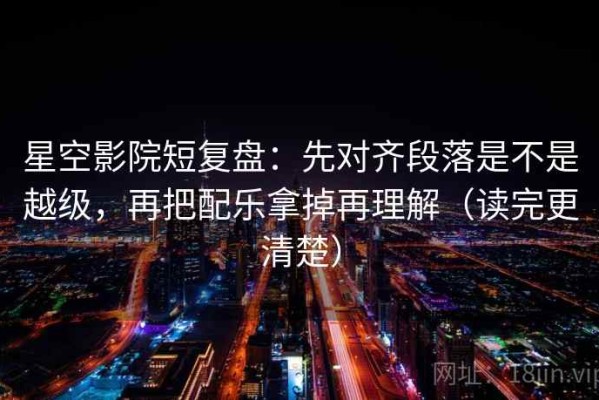 星空影院短复盘：先对齐段落是不是越级，再把配乐拿掉再理解（读完更清楚）
