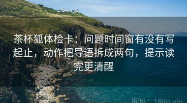 茶杯狐体检卡：问题时间窗有没有写起止，动作把导语拆成两句，提示读完更清醒