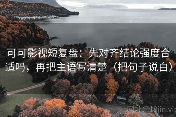 可可影视短复盘：先对齐结论强度合适吗，再把主语写清楚（把句子说白）