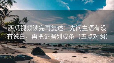 西瓜视频读完再复述：先问主语有没有说白，再把证据列成条（五点对照）