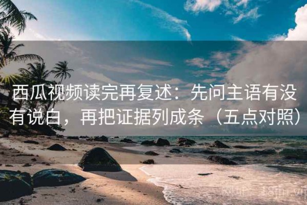 西瓜视频读完再复述：先问主语有没有说白，再把证据列成条（五点对照）