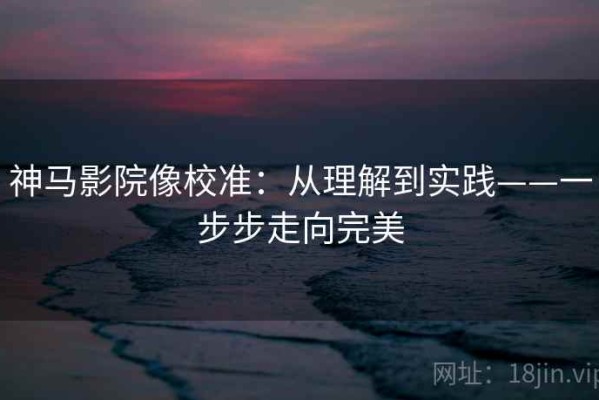 神马影院像校准：从理解到实践——一步步走向完美