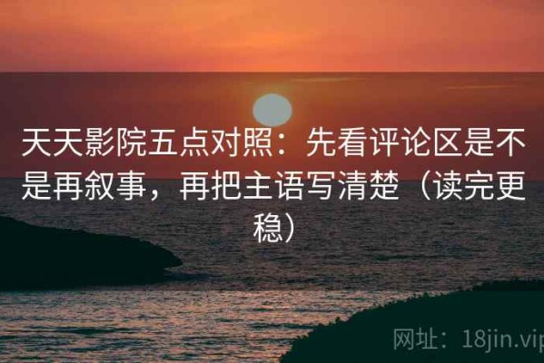天天影院五点对照：先看评论区是不是再叙事，再把主语写清楚（读完更稳）