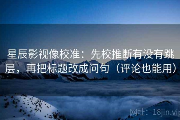 星辰影视像校准：先校推断有没有跳层，再把标题改成问句（评论也能用）
