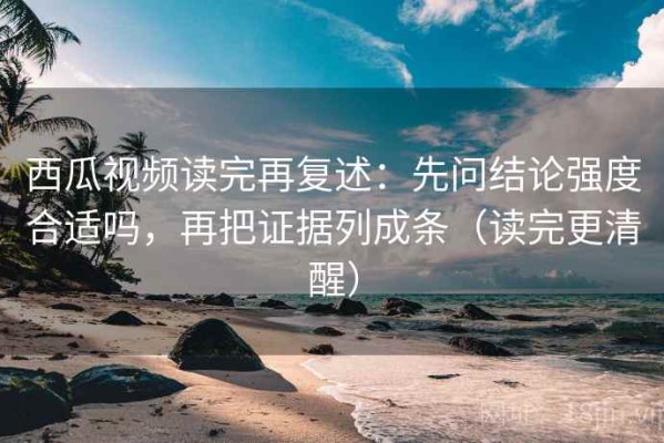 西瓜视频读完再复述：先问结论强度合适吗，再把证据列成条（读完更清醒）