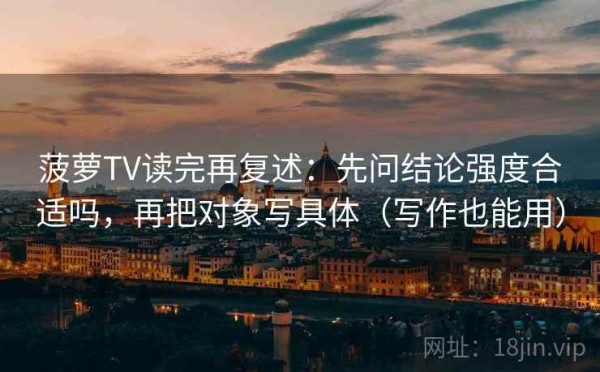 菠萝TV读完再复述：先问结论强度合适吗，再把对象写具体（写作也能用）