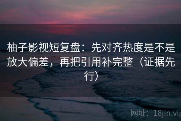 柚子影视短复盘：先对齐热度是不是放大偏差，再把引用补完整（证据先行）