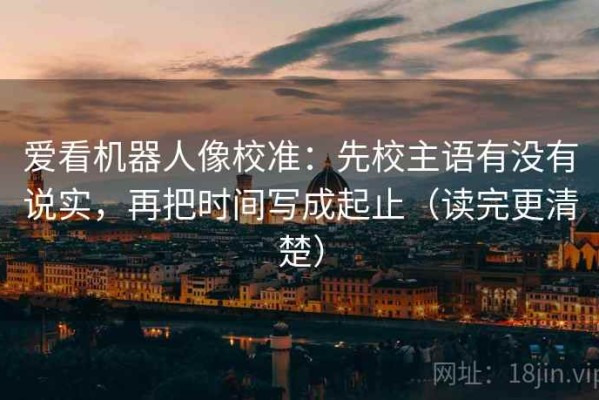 爱看机器人像校准：先校主语有没有说实，再把时间写成起止（读完更清楚）