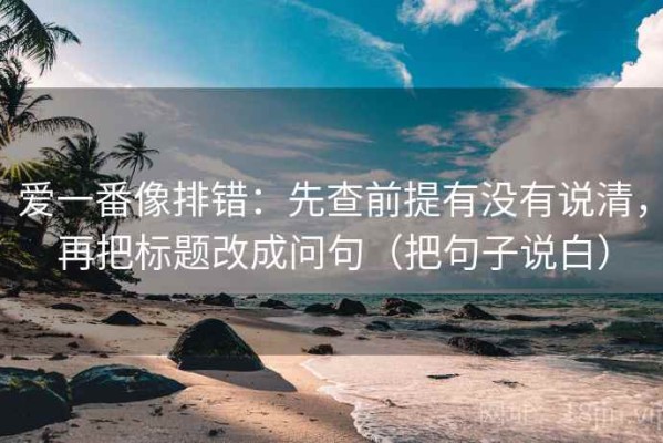 爱一番像排错：先查前提有没有说清，再把标题改成问句（把句子说白）