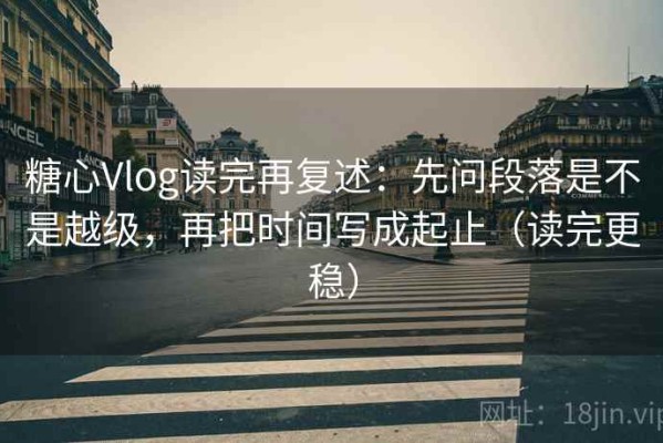 糖心Vlog读完再复述：先问段落是不是越级，再把时间写成起止（读完更稳）