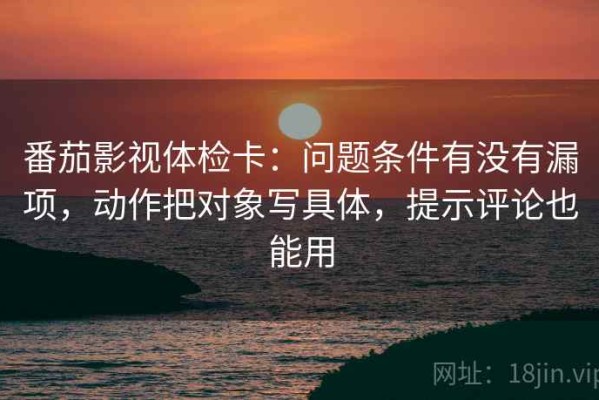 番茄影视体检卡：问题条件有没有漏项，动作把对象写具体，提示评论也能用