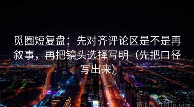 觅圈短复盘：先对齐评论区是不是再叙事，再把镜头选择写明（先把口径写出来）