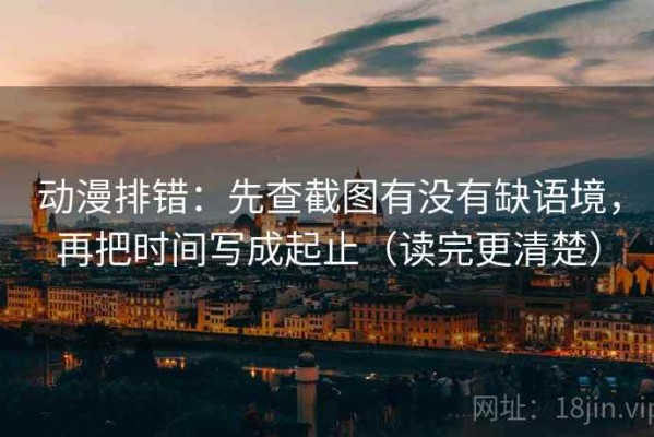 动漫排错：先查截图有没有缺语境，再把时间写成起止（读完更清楚）