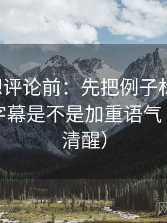 爱一番想评论前：先把例子标注清楚，再核对字幕是不是加重语气（读完更清醒）