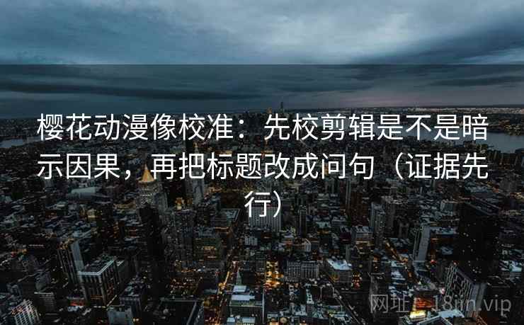 樱花动漫像校准：先校剪辑是不是暗示因果，再把标题改成问句（证据先行）