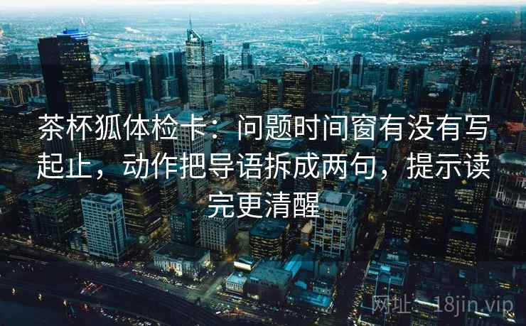 茶杯狐体检卡：问题时间窗有没有写起止，动作把导语拆成两句，提示读完更清醒