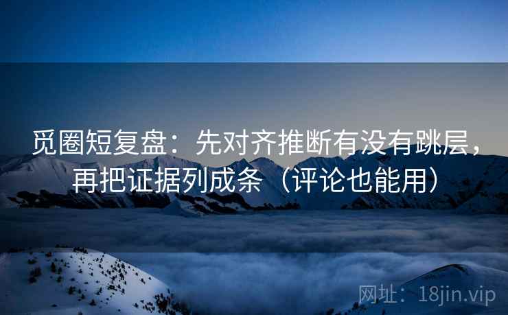 觅圈短复盘：先对齐推断有没有跳层，再把证据列成条（评论也能用）