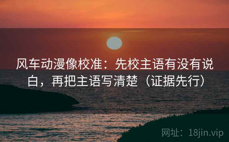 风车动漫像校准:先校主语有没有说白,再把主语写清楚(证据先行) 风车动漫像校准:先校主语有没有说白,再把主语写清楚(证据先行)