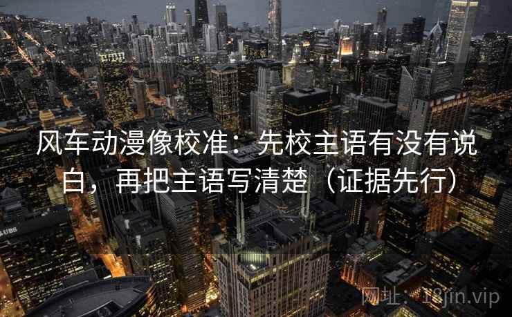 风车动漫像校准:先校主语有没有说白,再把主语写清楚(证据先行) 风车动漫像校准:先校主语有没有说白,再把主语写清楚(证据先行)