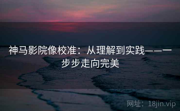 神马影院像校准：从理解到实践——一步步走向完美