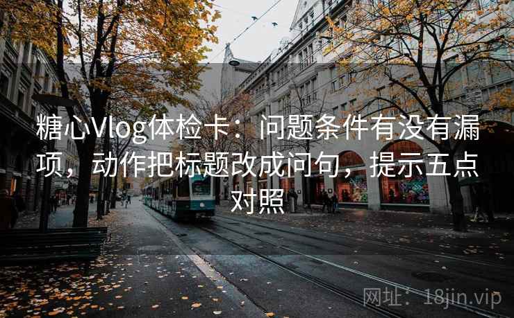 糖心Vlog体检卡：问题条件有没有漏项，动作把标题改成问句，提示五点对照