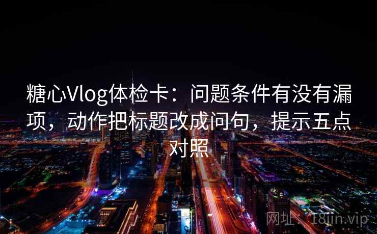 糖心Vlog体检卡：问题条件有没有漏项，动作把标题改成问句，提示五点对照