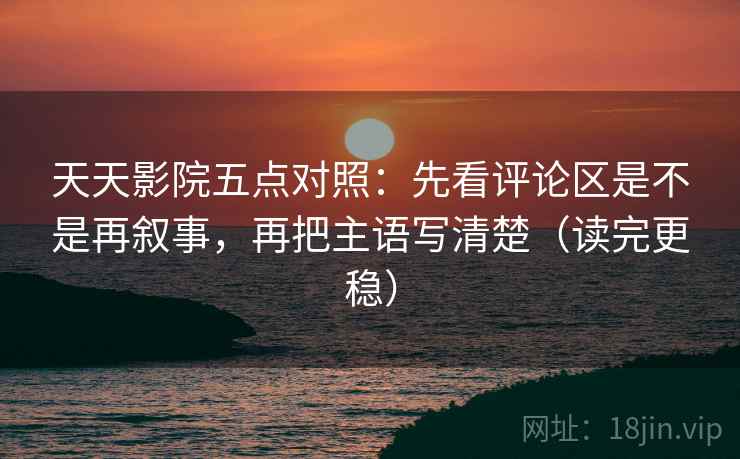 天天影院五点对照：先看评论区是不是再叙事，再把主语写清楚（读完更稳）
