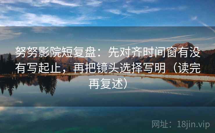 努努影院短复盘：先对齐时间窗有没有写起止，再把镜头选择写明（读完再复述）