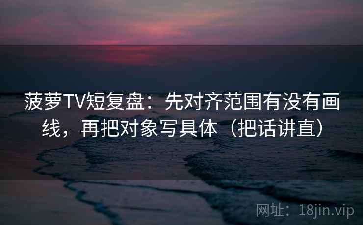 菠萝TV短复盘:先对齐范围有没有画线,再把对象写具体(把话讲直) 菠萝TV短复盘:先对齐范围有没有画线,再把对象写具体(把话讲直)
