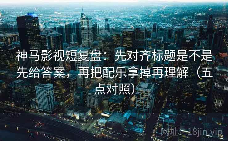神马影视短复盘：先对齐标题是不是先给答案，再把配乐拿掉再理解（五点对照）