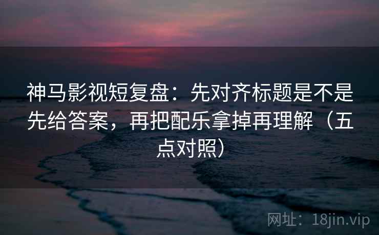 神马影视短复盘：先对齐标题是不是先给答案，再把配乐拿掉再理解（五点对照）