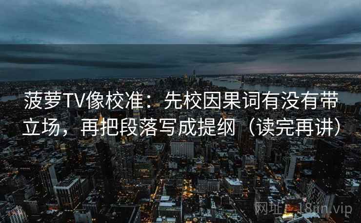 菠萝TV像校准：先校因果词有没有带立场，再把段落写成提纲（读完再讲）