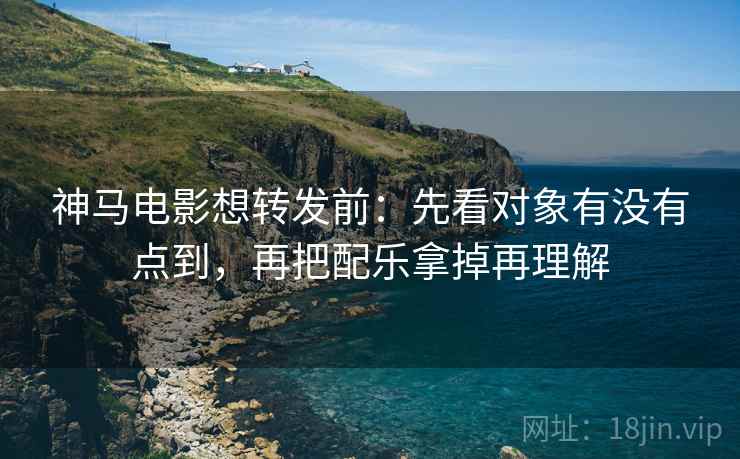 神马电影想转发前：先看对象有没有点到，再把配乐拿掉再理解